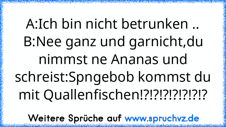 A:Ich bin nicht betrunken ..
B:Nee ganz und garnicht,du nimmst ne Ananas und schreist:Spngebob kommst du mit Quallenfischen!?!?!?!?!?!?!?