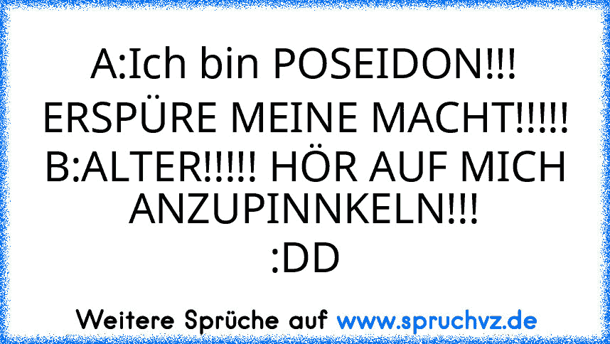 A:Ich bin POSEIDON!!! ERSPÜRE MEINE MACHT!!!!!
B:ALTER!!!!! HÖR AUF MICH ANZUPINNKELN!!!
:DD