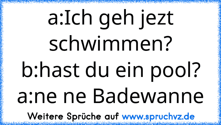 a:Ich geh jezt schwimmen?
b:hast du ein pool?
a:ne ne Badewanne