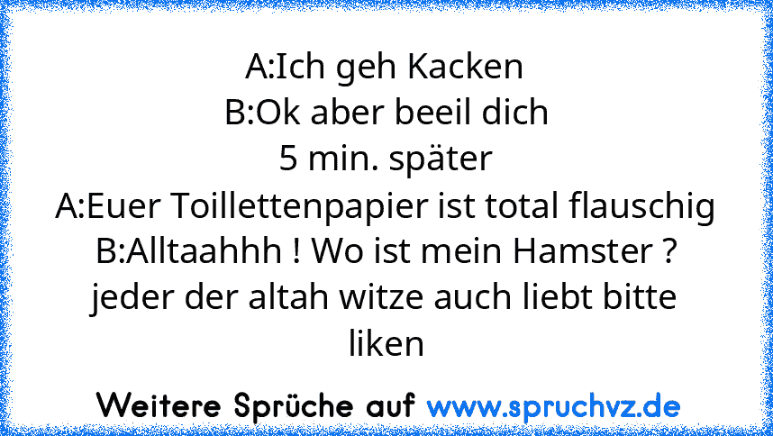 A:Ich geh Kacken
B:Ok aber beeil dich
5 min. später
A:Euer Toillettenpapier ist total flauschig
B:Alltaahhh ! Wo ist mein Hamster ?
jeder der altah witze auch liebt bitte liken