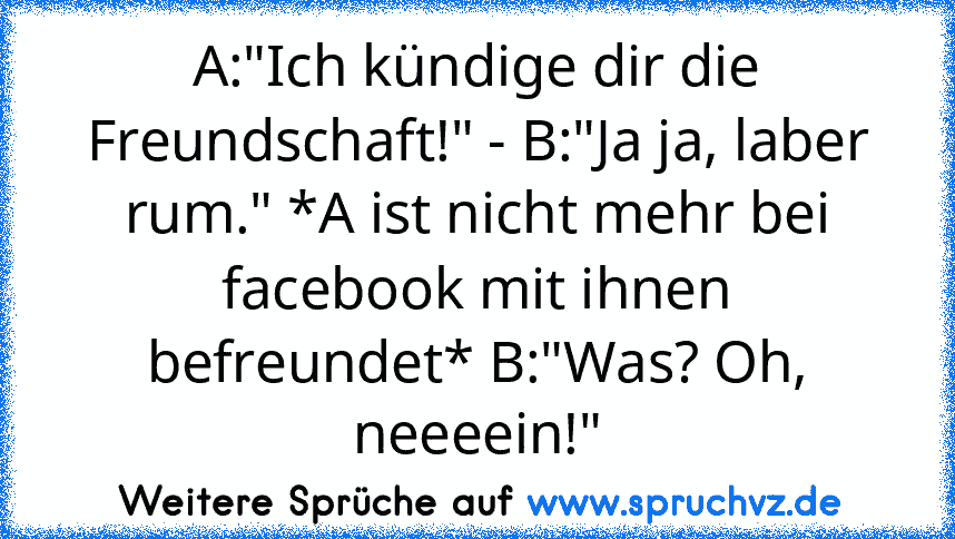 A:"Ich kündige dir die Freundschaft!" - B:"Ja ja, laber rum." *A ist nicht mehr bei facebook mit ihnen befreundet* B:"Was? Oh, neeeein!"