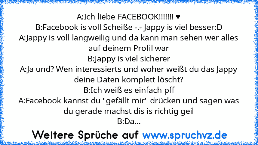 A:Ich liebe FACEBOOK!!!!!!! ♥
B:Facebook is voll Scheiße -.- Jappy is viel besser:D
A:Jappy is voll langweilig und da kann man sehen wer alles auf deinem Profil war
B:Jappy is viel sicherer
A:Ja und? Wen interessierts und woher weißt du das Jappy deine Daten komplett löscht?
B:Ich weiß es einfach pff
A:Facebook kannst du "gefällt mir" drücken und sagen was du gerade machst dis is richtig geil
B...