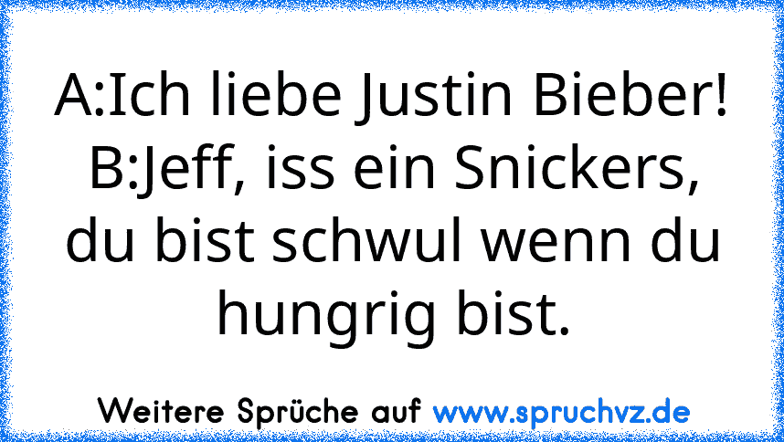 A:Ich liebe Justin Bieber!
B:Jeff, iss ein Snickers, du bist schwul wenn du hungrig bist.