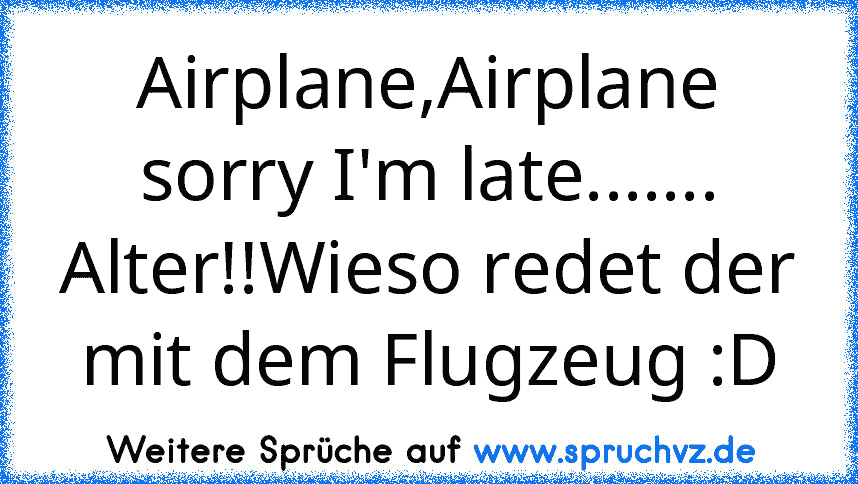 Airplane,Airplane sorry I'm late.......
Alter!!Wieso redet der mit dem Flugzeug :D