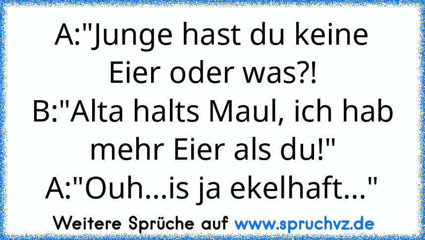 A:"Junge hast du keine Eier oder was?!
B:"Alta halts Maul, ich hab mehr Eier als du!"
A:"Ouh...is ja ekelhaft..."