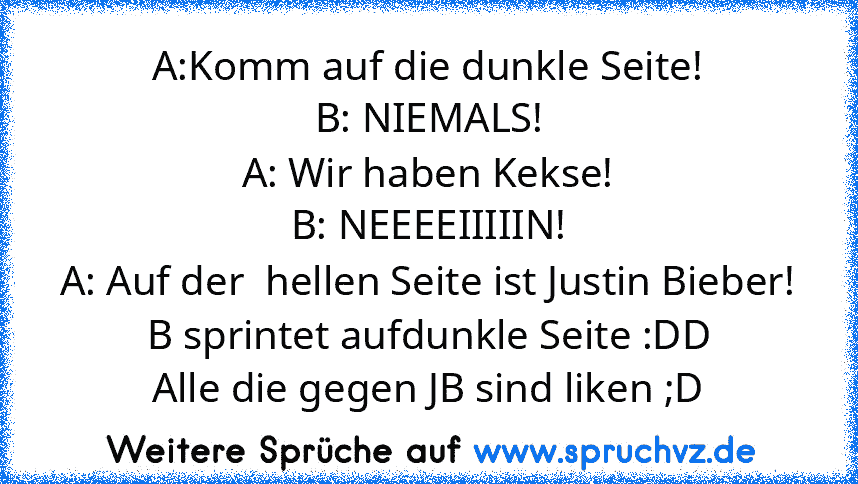 A:Komm auf die dunkle Seite!
B: NIEMALS!
A: Wir haben Kekse!
B: NEEEEIIIIIN!
A: Auf der  hellen Seite ist Justin Bieber!
B sprintet aufdunkle Seite :DD
Alle die gegen JB sind liken ;D