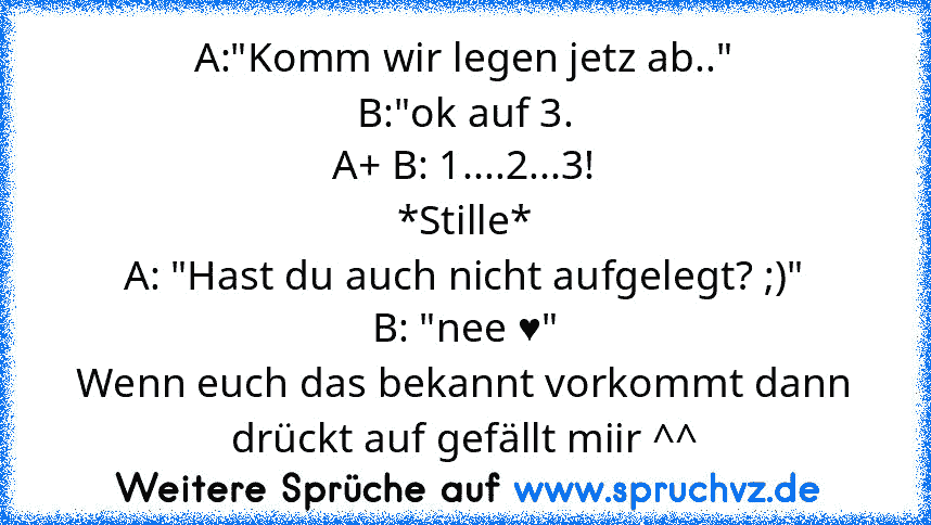 A:"Komm wir legen jetz ab.."
B:"ok auf 3.
A+ B: 1....2...3!
*Stille*
A: "Hast du auch nicht aufgelegt? ;)"
B: "nee ♥"
Wenn euch das bekannt vorkommt dann drückt auf gefällt miir ^^