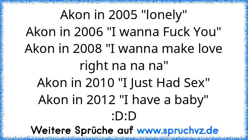 Akon in 2005 "lonely"
Akon in 2006 "I wanna Fuck You"
Akon in 2008 "I wanna make love right na na na"
Akon in 2010 "I Just Had Sex"
Akon in 2012 "I have a baby"﻿
:D:D