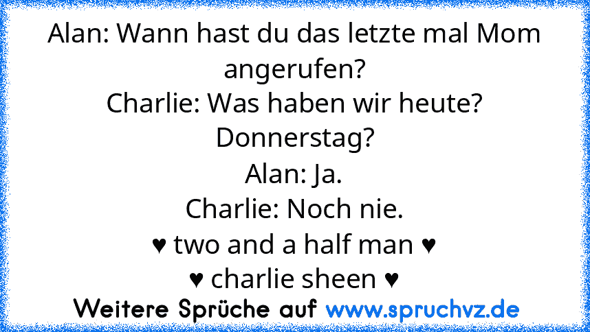 Alan: Wann hast du das letzte mal Mom angerufen?
Charlie: Was haben wir heute? Donnerstag?
Alan: Ja.
Charlie: Noch nie.
♥ two and a half man ♥
♥ charlie sheen ♥