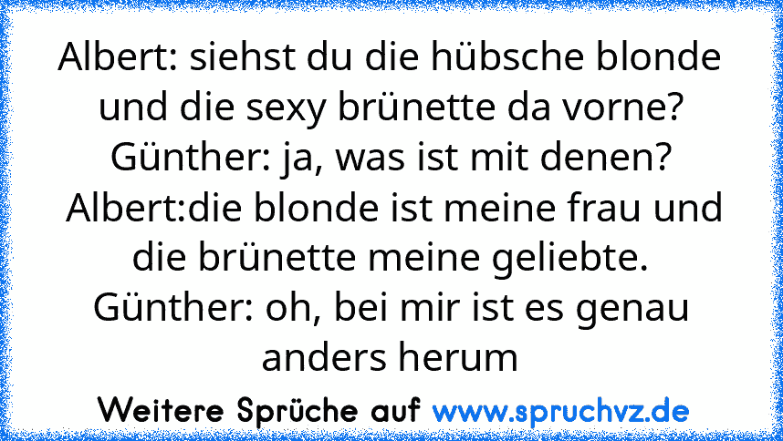 Albert: siehst du die hübsche blonde und die sexy brünette da vorne?
Günther: ja, was ist mit denen?
 Albert:die blonde ist meine frau und die brünette meine geliebte.
Günther: oh, bei mir ist es genau anders herum