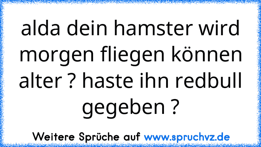 alda dein hamster wird morgen fliegen können
alter ? haste ihn redbull gegeben ?