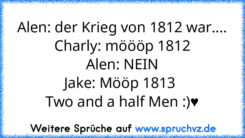 Alen: der Krieg von 1812 war....
Charly: möööp 1812
Alen: NEIN
Jake: Mööp 1813 
Two and a half Men :)♥