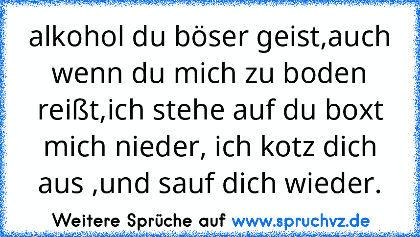 alkohol du böser geist,auch wenn du mich zu boden reißt,ich stehe auf du boxt mich nieder, ich kotz dich aus ,und sauf dich wieder.