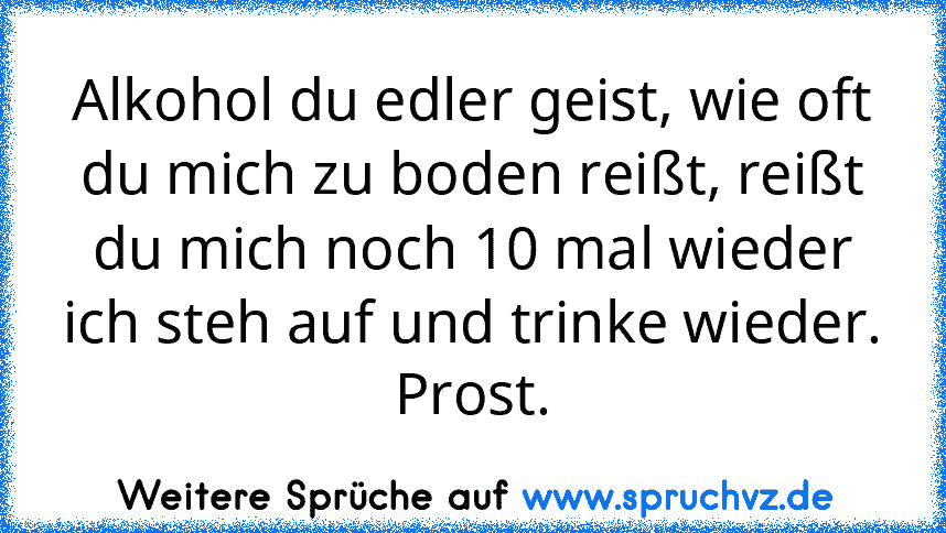 Alkohol du edler geist, wie oft du mich zu boden reißt, reißt du mich noch 10 mal wieder ich steh auf und trinke wieder.
Prost.