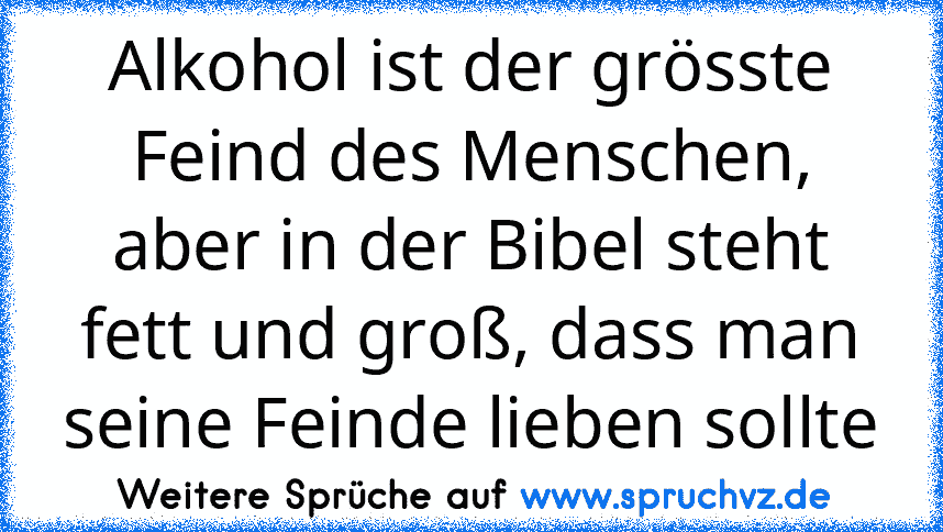 Alkohol ist der grösste Feind des Menschen, aber in der Bibel steht fett und groß, dass man seine Feinde lieben sollte