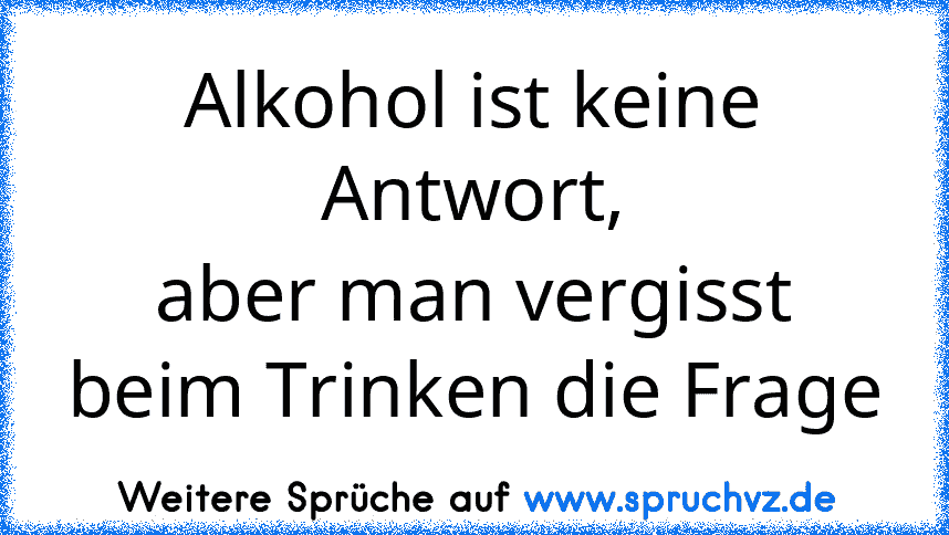 Alkohol ist keine Antwort,
aber man vergisst beim Trinken die Frage