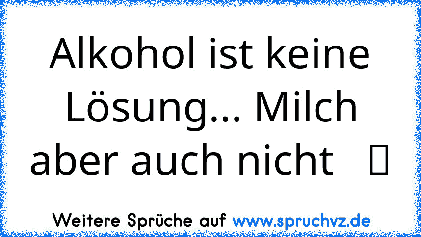 Alkohol ist keine Lösung... Milch aber auch nicht   ツ