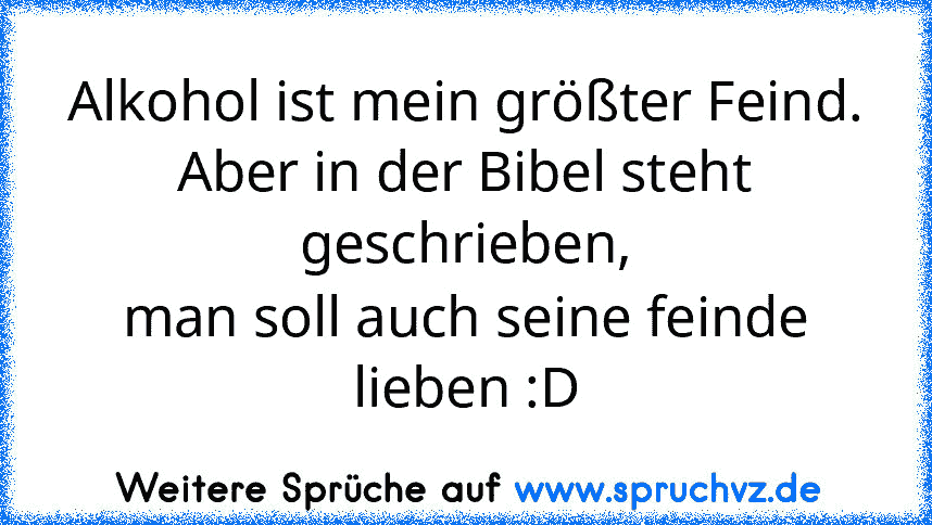 Alkohol ist mein größter Feind.
Aber in der Bibel steht geschrieben,
man soll auch seine feinde lieben :D