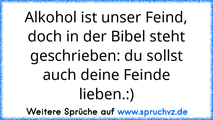 Alkohol ist unser Feind, doch in der Bibel steht geschrieben: du sollst auch deine Feinde lieben.:)