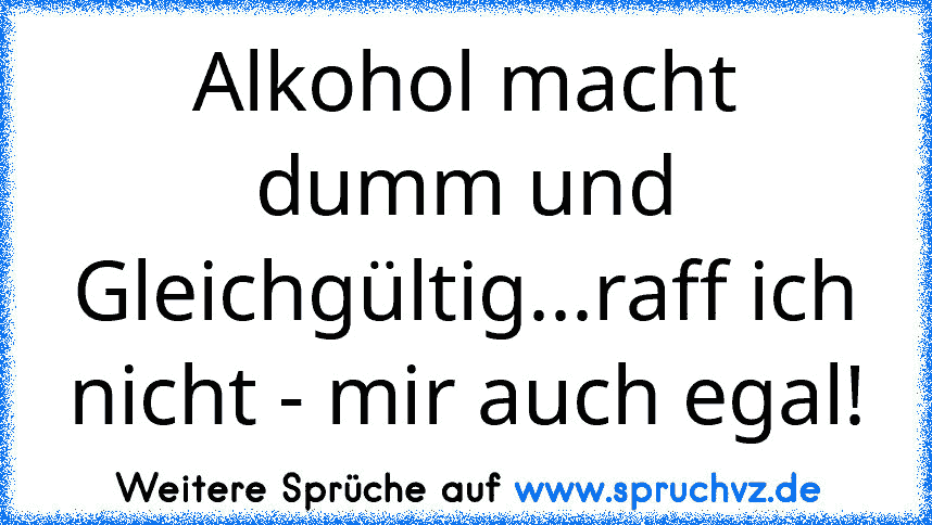 Alkohol macht dumm und Gleichgültig...raff ich nicht - mir auch egal!