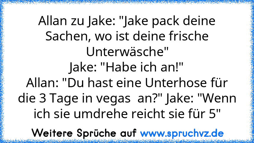 Allan zu Jake: "Jake pack deine Sachen, wo ist deine frische Unterwäsche"
Jake: "Habe ich an!"
Allan: "Du hast eine Unterhose für die 3 Tage in vegas  an?" Jake: "Wenn ich sie umdrehe reicht sie für 5"