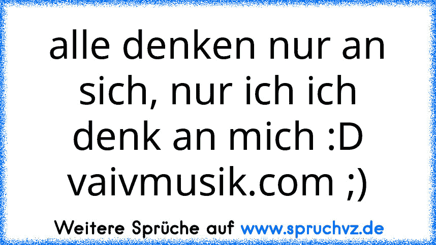 alle denken nur an sich, nur ich ich denk an mich :D
vaivmusik.com ;)