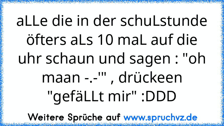 aLLe die in der schuLstunde öfters aLs 10 maL auf die uhr schaun und sagen : "oh maan -.-'" , drückeen "gefäLLt mir" :DDD