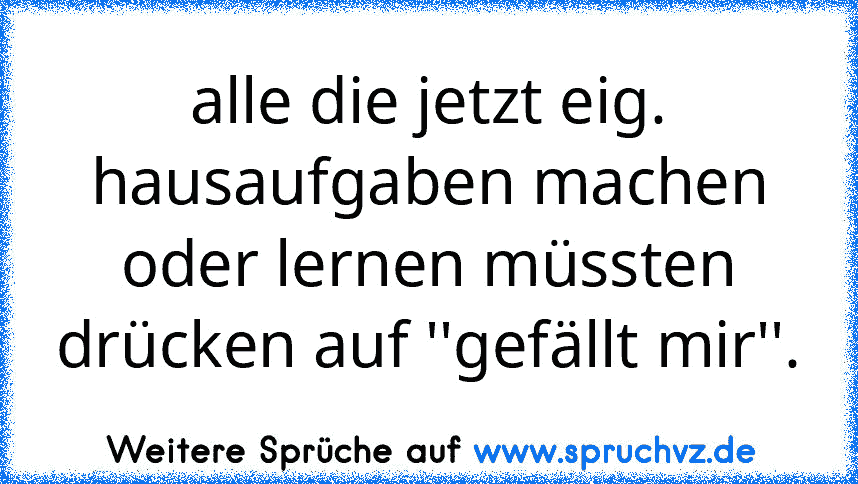 alle die jetzt eig. hausaufgaben machen oder lernen müssten drücken auf ''gefällt mir''.