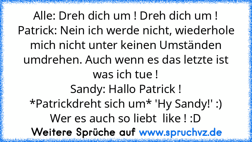 Alle: Dreh dich um ! Dreh dich um !
Patrick: Nein ich werde nicht, wiederhole mich nicht unter keinen Umständen umdrehen. Auch wenn es das letzte ist was ich tue !
Sandy: Hallo Patrick !
*Patrickdreht sich um* 'Hy Sandy!' :)
Wer es auch so liebt  like ! :D