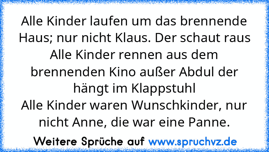 Alle Kinder laufen um das brennende Haus; nur nicht Klaus. Der schaut raus
Alle Kinder rennen aus dem brennenden Kino außer Abdul der hängt im Klappstuhl
Alle Kinder waren Wunschkinder, nur nicht Anne, die war eine Panne.