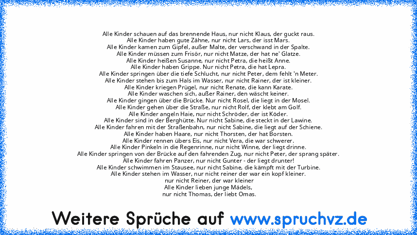 Alle Kinder schauen auf das brennende Haus, nur nicht Klaus, der guckt raus.
Alle Kinder haben gute Zähne, nur nicht Lars, der isst Mars.
Alle Kinder kamen zum Gipfel, außer Malte, der verschwand in der Spalte.
Alle Kinder müssen zum Frisör, nur nicht Matze, der hat ne' Glatze.
Alle Kinder heißen Susanne, nur nicht Petra, die heißt Anne.
Alle Kinder haben Grippe. Nur nicht Petra, die hat Lepra....