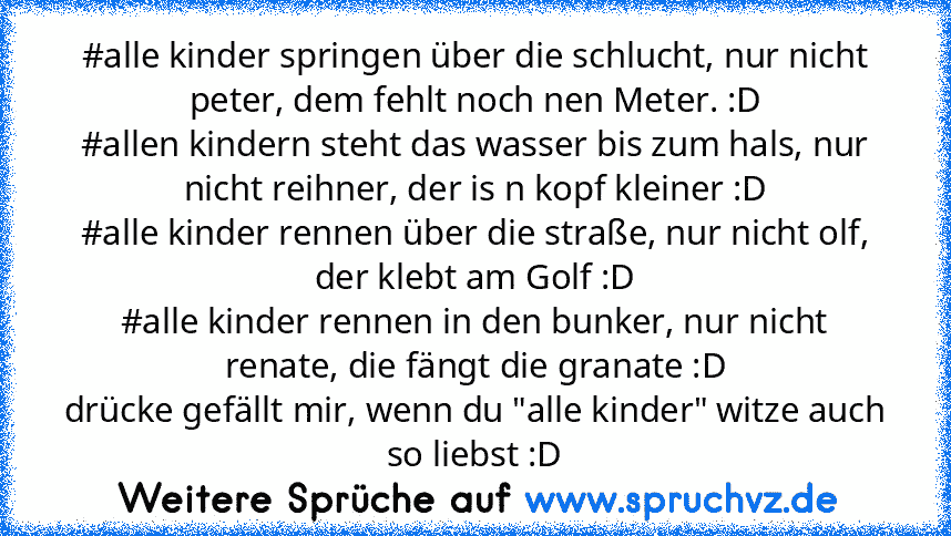 #alle kinder springen über die schlucht, nur nicht peter, dem fehlt noch nen Meter. :D
#allen kindern steht das wasser bis zum hals, nur nicht reihner, der is n kopf kleiner :D
#alle kinder rennen über die straße, nur nicht olf, der klebt am Golf :D
#alle kinder rennen in den bunker, nur nicht renate, die fängt die granate :D
drücke gefällt mir, wenn du "alle kinder" witze auch so liebst :D