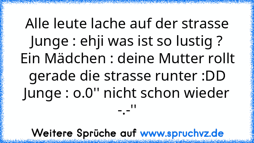 Alle leute lache auf der strasse
Junge : ehji was ist so lustig ?
Ein Mädchen : deine Mutter rollt gerade die strasse runter :DD
Junge : o.0'' nicht schon wieder -.-''