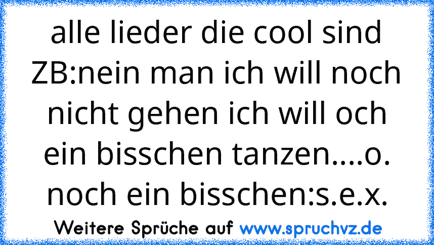 alle lieder die cool sind ZB:nein man ich will noch nicht gehen ich will och ein bisschen tanzen....o. noch ein bisschen:s.e.x.