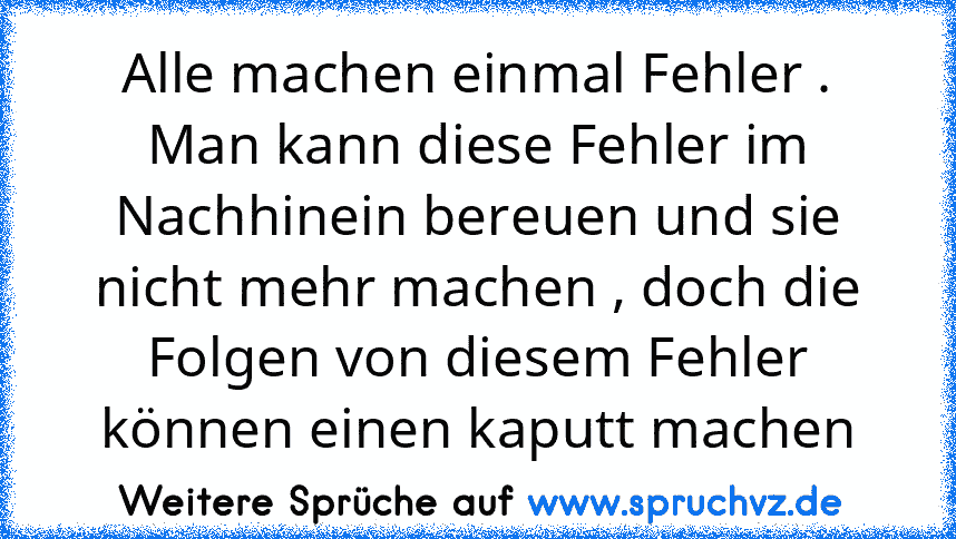 Alle machen einmal Fehler . Man kann diese Fehler im Nachhinein bereuen und sie nicht mehr machen , doch die Folgen von diesem Fehler können einen kaputt machen