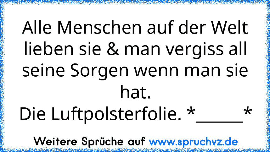 Alle Menschen auf der Welt lieben sie & man vergiss all seine Sorgen wenn man sie hat.
Die Luftpolsterfolie. *______*