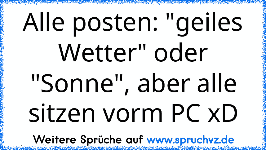 Alle posten: "geiles Wetter" oder "Sonne", aber alle sitzen vorm PC xD