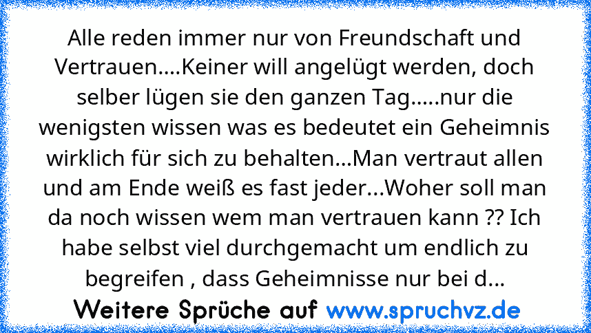 Alle reden immer nur von Freundschaft und Vertrauen….Keiner will angelügt werden, doch selber lügen sie den ganzen Tag…..nur die wenigsten wissen was es bedeutet ein Geheimnis wirklich für sich zu behalten…Man vertraut allen und am Ende weiß es fast jeder...Woher soll man da noch wissen wem man vertrauen kann ?? Ich habe selbst viel durchgemacht um endlich zu begreifen , dass Geheimnisse nur be...