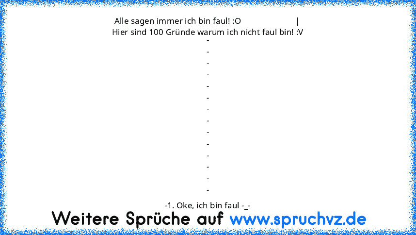 Alle sagen immer ich bin faul! :O                         |
Hier sind 100 Gründe warum ich nicht faul bin! :V
-
-
-
-
-
-
-
-
-
-
-
-
-
-
-1. Oke, ich bin faul -_-