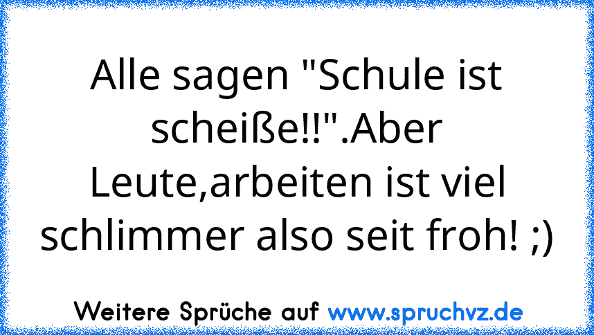 Alle sagen "Schule ist scheiße!!".Aber Leute,arbeiten ist viel schlimmer also seit froh! ;)