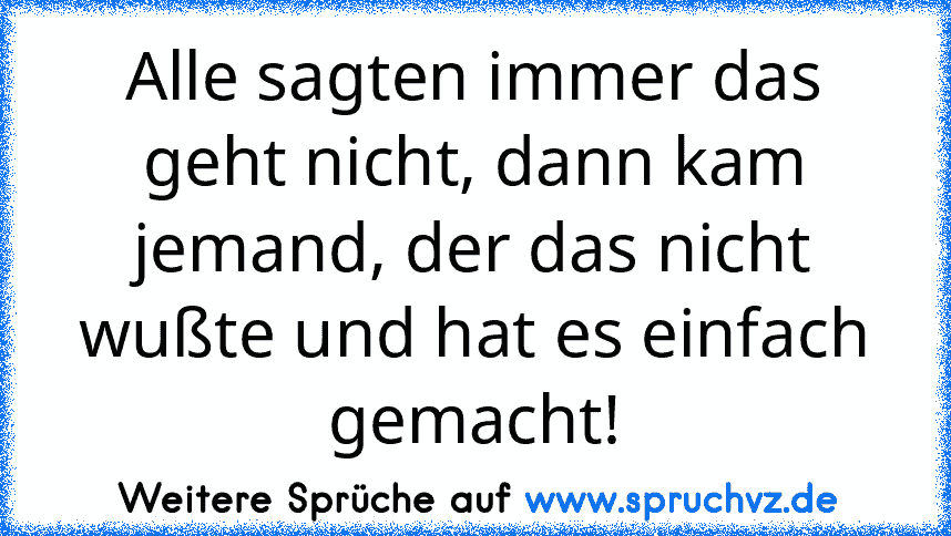 Alle sagten immer das geht nicht, dann kam jemand, der das nicht wußte und hat es einfach gemacht!