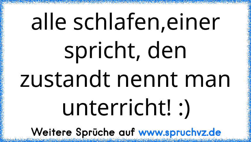 alle schlafen,einer spricht, den zustandt nennt man unterricht! :)