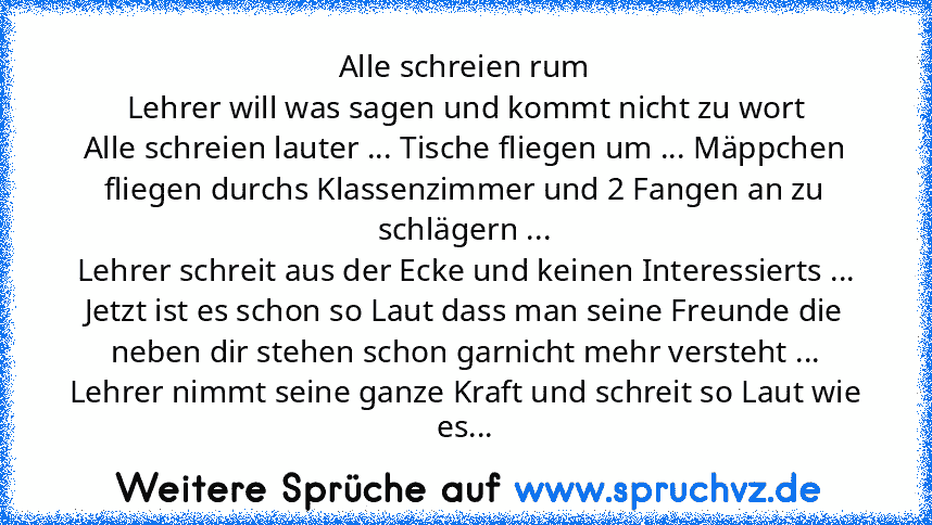 Alle schreien rum
Lehrer will was sagen und kommt nicht zu wort
Alle schreien lauter ... Tische fliegen um ... Mäppchen fliegen durchs Klassenzimmer und 2 Fangen an zu schlägern ...
Lehrer schreit aus der Ecke und keinen Interessierts ...
Jetzt ist es schon so Laut dass man seine Freunde die neben dir stehen schon garnicht mehr versteht ...
Lehrer nimmt seine ganze Kraft und schreit so Laut wie...