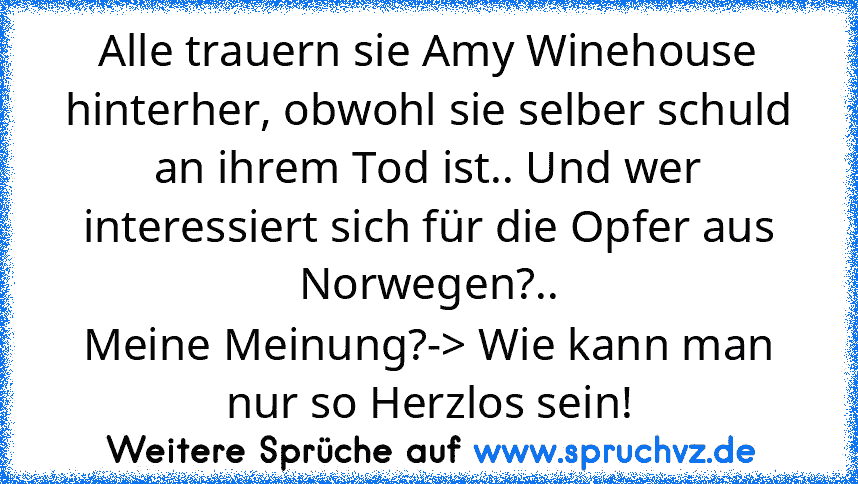 Alle trauern sie Amy Winehouse hinterher, obwohl sie selber schuld an ihrem Tod ist.. Und wer interessiert sich für die Opfer aus Norwegen?..
Meine Meinung?-> Wie kann man nur so Herzlos sein!