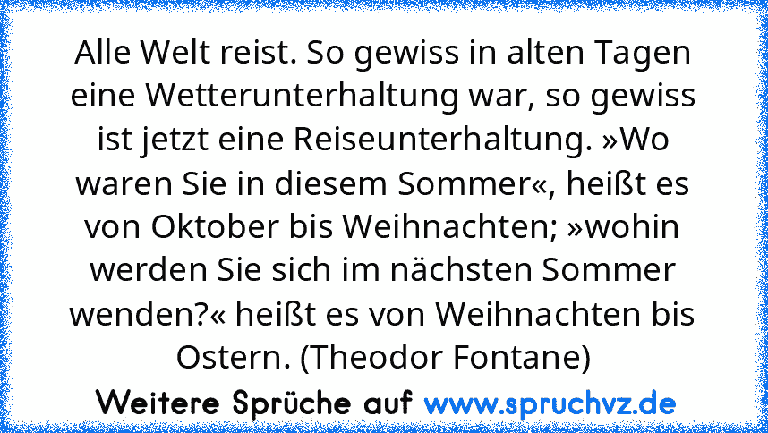 Alle Welt reist. So gewiss in alten Tagen eine Wetterunterhaltung war, so gewiss ist jetzt eine Reiseunterhaltung. »Wo waren Sie in diesem Sommer«, heißt es von Oktober bis Weihnachten; »wohin werden Sie sich im nächsten Sommer wenden?« heißt es von Weihnachten bis Ostern. (Theodor Fontane)