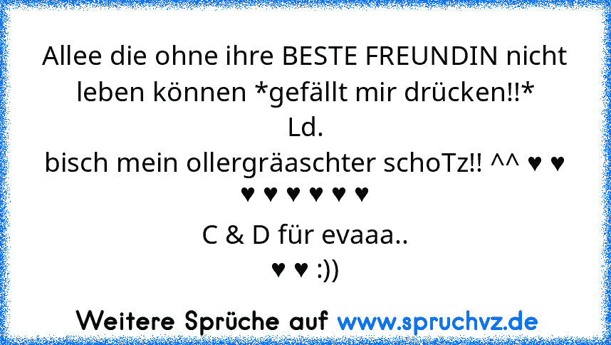 Allee die ohne ihre BESTE FREUNDIN nicht leben können *gefällt mir drücken!!*
Ld.
bisch mein ollergräaschter schoTz!! ^^ ♥ ♥ ♥ ♥ ♥ ♥ ♥ ♥
C & D für evaaa..
♥ ♥ :))