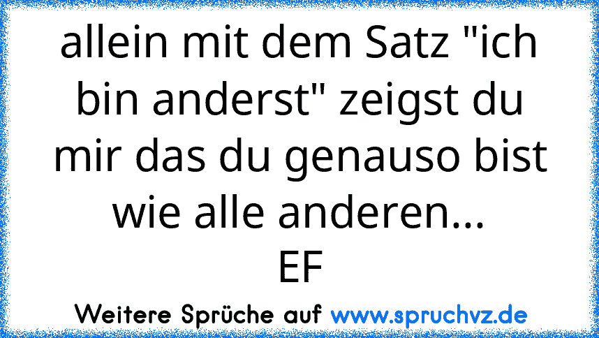 allein mit dem Satz "ich bin anderst" zeigst du mir das du genauso bist wie alle anderen...
EF