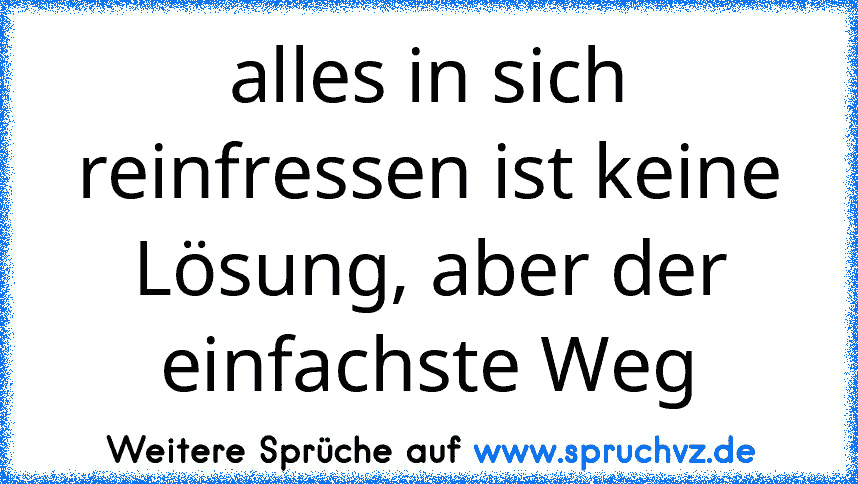 alles in sich reinfressen ist keine Lösung, aber der einfachste Weg