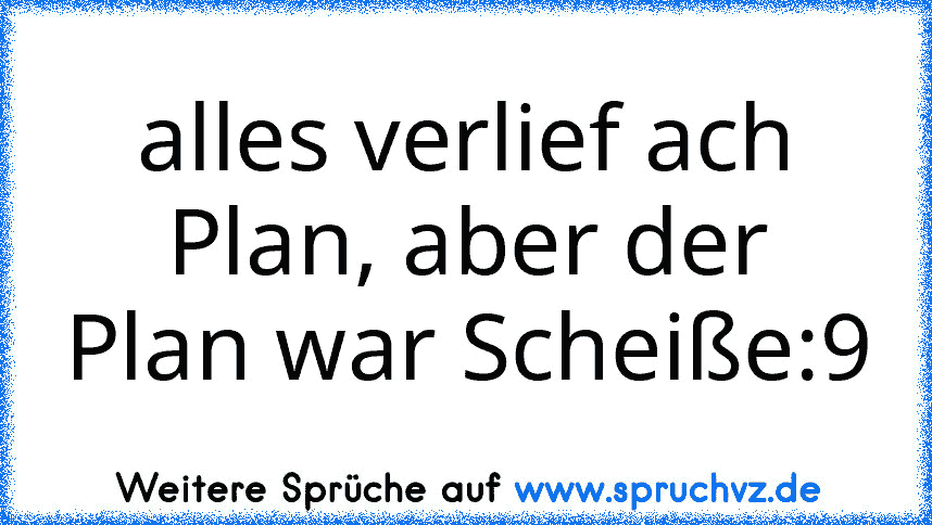 alles verlief ach Plan, aber der Plan war Scheiße:9