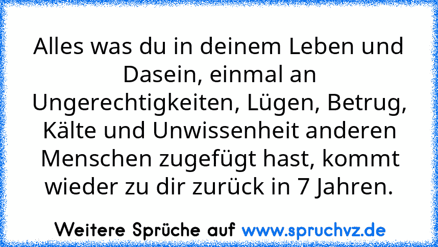 Alles was du in deinem Leben und Dasein, einmal an Ungerechtigkeiten, Lügen, Betrug, Kälte und Unwissenheit anderen Menschen zugefügt hast, kommt wieder zu dir zurück in 7 Jahren.